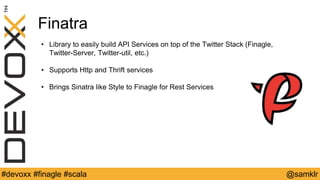 @YourTwitterHandle#Devoxx #YourTag @samklr#devoxx #finagle #scala
Finatra
• Library to easily build API Services on top of the Twitter Stack (Finagle,
Twitter-Server, Twitter-util, etc.)
• Supports Http and Thrift services
• Brings Sinatra like Style to Finagle for Rest Services
 