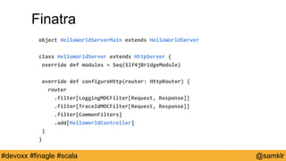 @YourTwitterHandle#Devoxx #YourTag @samklr#devoxx #finagle #scala
Finatra
object HelloWorldServerMain extends HelloWorldServer
class HelloWorldServer extends HttpServer {
override def modules = Seq(Slf4jBridgeModule)
override def configureHttp(router: HttpRouter) {
router
.filter[LoggingMDCFilter[Request, Response]]
.filter[TraceIdMDCFilter[Request, Response]]
.filter[CommonFilters]
.add[HelloWorldController]
}
}
 