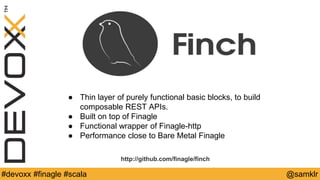 @YourTwitterHandle#Devoxx #YourTag @samklr#devoxx #finagle #scala
● Thin layer of purely functional basic blocks, to build
composable REST APIs.
● Built on top of Finagle
● Functional wrapper of Finagle-http
● Performance close to Bare Metal Finagle
http://github.com/finagle/finch
 