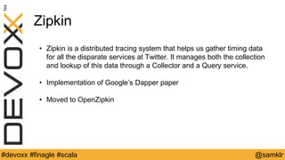 @YourTwitterHandle#Devoxx #YourTag @samklr#devoxx #finagle #scala
Zipkin
• Zipkin is a distributed tracing system that helps us gather timing data
for all the disparate services at Twitter. It manages both the collection
and lookup of this data through a Collector and a Query service.
• Implementation of Google’s Dapper paper
• Moved to OpenZipkin
 