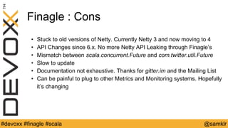 @YourTwitterHandle#Devoxx #YourTag @samklr#devoxx #finagle #scala
Finagle : Cons
• Stuck to old versions of Netty. Currently Netty 3 and now moving to 4
• API Changes since 6.x. No more Netty API Leaking through Finagle’s
• Mismatch between scala.concurrent.Future and com.twitter.util.Future
• Slow to update
• Documentation not exhaustive. Thanks for gitter.im and the Mailing List
• Can be painful to plug to other Metrics and Monitoring systems. Hopefully
it’s changing
 