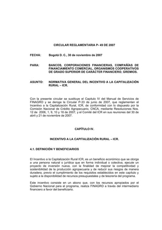 CIRCULAR REGLAMENTARIA P- 49 DE 2007
FECHA: Bogotá D. C., 30 de noviembre de 2007
PARA: BANCOS, CORPORACIONES FINANCIERAS, COMPAÑÍAS DE
FINANCIAMIENTO COMERCIAL, ORGANISMOS COOPERATIVOS
DE GRADO SUPERIOR DE CARÁCTER FINANCIERO, GREMIOS.
ASUNTO: NORMATIVA GENERAL DEL INCENTIVO A LA CAPITALIZACIÓN
RURAL – ICR.
Con la presente circular se sustituye el Capitulo IV del Manual de Servicios de
FINAGRO y se deroga la Circular P-33 de junio de 2007, que reglamentan el
Incentivo a la Capitalización Rural, ICR, de conformidad con lo dispuesto por la
Comisión Nacional de Crédito Agropecuario, CNCA, mediante Resoluciones Nos.
12 de 2006, 1, 9, 10 y 18 de 2007, y el Comité del ICR en sus reuniones del 30 de
abril y 21 de noviembre de 2007.
CAPÍTULO IV.
INCENTIVO A LA CAPITALIZACIÓN RURAL – ICR.
4.1. DEFINICIÓN Y BENEFICIARIOS
El Incentivo a la Capitalización Rural ICR, es un beneficio económico que se otorga
a una persona natural o jurídica que en forma individual o colectiva, ejecute un
proyecto de inversión nueva, con la finalidad de mejorar la competitividad y
sostenibilidad de la producción agropecuaria y de reducir sus riesgos de manera
duradera, previo el cumplimiento de los requisitos establecidos en este capítulo y
sujeto a la disponibilidad de recursos presupuestales y de tesorería del programa.
Este incentivo consiste en un abono que, con los recursos apropiados por el
Gobierno Nacional para el programa, realiza FINAGRO a través del intermediario
financiero a favor del beneficiario.
 