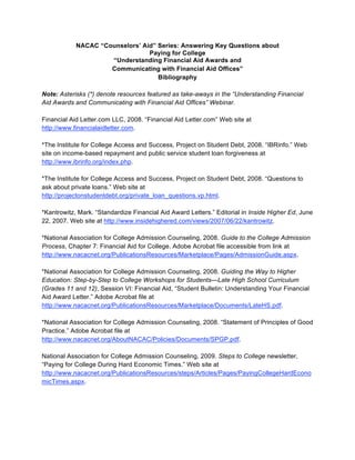 NACAC “Counselors’ Aid” Series: Answering Key Questions about
                                 Paying for College
                     “Understanding Financial Aid Awards and
                     Communicating with Financial Aid Offices”
                                    Bibliography

Note: Asterisks (*) denote resources featured as take-aways in the “Understanding Financial
Aid Awards and Communicating with Financial Aid Offices” Webinar.

Financial Aid Letter.com LLC, 2008. “Financial Aid Letter.com” Web site at
http://www.financialaidletter.com.

*The Institute for College Access and Success, Project on Student Debt, 2008. “IBRinfo.” Web
site on income-based repayment and public service student loan forgiveness at
http://www.ibrinfo.org/index.php.

*The Institute for College Access and Success, Project on Student Debt, 2008. “Questions to
ask about private loans.” Web site at
http://projectonstudentdebt.org/private_loan_questions.vp.html.

*Kantrowitz, Mark. “Standardize Financial Aid Award Letters.” Editorial in Inside Higher Ed, June
22, 2007. Web site at http://www.insidehighered.com/views/2007/06/22/kantrowitz.

*National Association for College Admission Counseling, 2008. Guide to the College Admission
Process, Chapter 7: Financial Aid for College. Adobe Acrobat file accessible from link at
http://www.nacacnet.org/PublicationsResources/Marketplace/Pages/AdmissionGuide.aspx.

*National Association for College Admission Counseling, 2008. Guiding the Way to Higher
Education: Step-by-Step to College Workshops for Students—Late High School Curriculum
(Grades 11 and 12), Session VI: Financial Aid, “Student Bulletin: Understanding Your Financial
Aid Award Letter.” Adobe Acrobat file at
http://www.nacacnet.org/PublicationsResources/Marketplace/Documents/LateHS.pdf.

*National Association for College Admission Counseling, 2008. “Statement of Principles of Good
Practice.” Adobe Acrobat file at
http://www.nacacnet.org/AboutNACAC/Policies/Documents/SPGP.pdf.

National Association for College Admission Counseling, 2009. Steps to College newsletter,
“Paying for College During Hard Economic Times.” Web site at
http://www.nacacnet.org/PublicationsResources/steps/Articles/Pages/PayingCollegeHardEcono
micTimes.aspx.
 