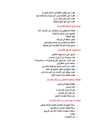 -
‫التجارية‬ ‫األعمال‬ ‫في‬ ‫التكلفة‬ ‫خفض‬ ‫على‬ ‫القدرة‬
-
‫جديدة‬ ‫عمل‬ ‫فرص‬ ‫اكتشاف‬ ‫على‬ ‫القدرة‬
‫منها‬ ‫واالستفادة‬
-
‫أسرع‬ ‫بشكل‬ ‫النمو‬ ‫على‬ ‫القدرة‬
-
‫المبيعات‬ ‫نتائج‬ ‫تتبع‬ ‫على‬ ‫القدرة‬
‫عوامل‬
‫المواقع‬ ‫نجاح‬
‫االلكترونية‬
:
-
.‫آمنة‬ ‫اإلنترنت‬ ‫عبر‬ ‫المعامالت‬ ‫بأن‬ ‫المستهلكين‬ ‫طمأنة‬
-
‫والمناولة‬ ‫الشحن‬ ‫رسوم‬ ‫توضيح‬
-
‫الصفقة‬ ‫تأكيد‬
-
‫وقت‬ ‫كل‬ ‫في‬ ‫موقعك‬ ‫اختبار‬
-
‫الويب‬ ‫موقع‬ ‫تصميم‬ ‫في‬ ‫متخصص‬ ‫مع‬ ‫التعاقد‬
-
‫تجمعها‬ ‫التي‬ ‫للمعلومات‬ ‫الشركة‬ ‫سياسة‬ ‫وضع‬
‫االلكترونية‬ ‫المواقع‬ ‫استراتيجيات‬
-
.‫التنافس‬ ‫استراتيجية‬ ‫على‬ ‫التركيز‬
-
.‫باستمرار‬ ‫الزائرين‬ ‫من‬ ‫مجموعة‬ ‫جذب‬
-
."‫خصومات‬ ‫أو‬ ،‫كوبونات‬ ‫«توزيع‬ ‫طريق‬ ‫عن‬ ‫الزوار‬ ‫جذب‬
-
‫اإللكتروني‬ ‫البريد‬ ‫استخدام‬
-
‫المشروع‬ ‫طبيعة‬ ‫مع‬ ‫ينسجم‬ ‫مناسب‬ ‫اسم‬ ‫اختيار‬
-
‫ا‬ ‫اجعل‬
.‫العالم‬ ‫في‬ ‫الجميع‬ ‫متناول‬ ‫في‬ ‫لموقع‬
-
.‫الين‬ ‫واف‬ ‫الين‬ ‫اون‬ ‫االنترنت‬ ‫على‬ ‫موقعك‬ ‫تعزيز‬
-
‫األمثل‬ ‫البحث‬ ‫محرك‬ ‫فعالية‬ ‫تطوير‬
‫االنترنت‬ ‫خالل‬ ‫من‬ ‫المتعاملون‬ ‫يصادفها‬ ‫معوقات‬
:
-
‫الشحن‬ ‫في‬ ‫العالية‬ ‫التكلفة‬
-
‫االسعار‬ ‫غالء‬
-
‫الشراء‬ ‫قبل‬ ‫االسعار‬ ‫مقارنة‬
-
‫التواصل‬ ‫في‬ ‫القدرة‬ ‫عدم‬
-
‫الدخول‬ ‫معلومات‬ ‫معرفة‬ ‫عدم‬
‫تحديات‬
‫عيوب‬ ‫او‬
:‫االنترنت‬ ‫خالل‬ ‫من‬ ‫الشراء‬
-
‫بالعمالء‬ ‫الخاصة‬ ‫المعلومات‬ ‫سرقة‬
‫كالرقم‬
‫الوطني‬
-
‫واستخدامها‬ ‫االئتمان‬ ‫بطاقات‬ ‫سرقة‬
-
‫العمالء‬ ‫معلومات‬ ‫استخدام‬
‫ألغراض‬
‫الترويج‬
-
‫الهاكرز‬
-
‫المعلومات‬ ‫أمن‬
 