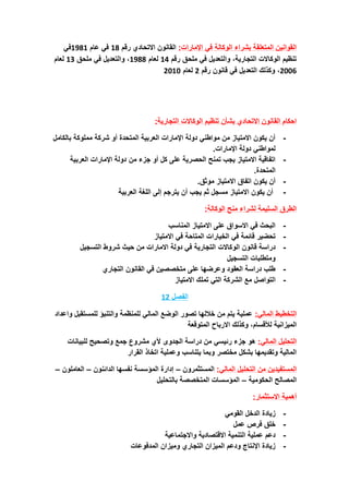 ‫اإلمارات‬ ‫في‬ ‫الوكالة‬ ‫بشراء‬ ‫المتعلقة‬ ‫القوانين‬
:
‫رقم‬ ‫االتحادي‬ ‫القانون‬
18
‫عام‬ ‫في‬
1981
‫في‬
‫رقم‬ ‫ملحق‬ ‫في‬ ‫والتعديل‬ ،‫التجارية‬ ‫الوكاالت‬ ‫تنظيم‬
14
‫لعام‬
1988
‫ملحق‬ ‫في‬ ‫والتعديل‬ ،
13
‫لعام‬
2006
،
‫رقم‬ ‫قانون‬ ‫في‬ ‫التعديل‬ ‫وكذلك‬
2
‫لعام‬
2010
:‫التجارية‬ ‫الوكاالت‬ ‫تنظيم‬ ‫بشأن‬ ‫االتحادي‬ ‫القانون‬ ‫احكام‬
-
‫بالكامل‬ ‫مملوكة‬ ‫شركة‬ ‫أو‬ ‫المتحدة‬ ‫العربية‬ ‫اإلمارات‬ ‫دولة‬ ‫مواطني‬ ‫من‬ ‫االمتياز‬ ‫يكون‬ ‫أن‬
.‫اإلمارات‬ ‫دولة‬ ‫لمواطني‬
-
‫اإل‬ ‫دولة‬ ‫من‬ ‫جزء‬ ‫أو‬ ‫كل‬ ‫على‬ ‫الحصرية‬ ‫تمنح‬ ‫يجب‬ ‫االمتياز‬ ‫اتفاقية‬
‫العربية‬ ‫مارات‬
.‫المتحدة‬
-
.‫موثق‬ ‫االمتياز‬ ‫اتفاق‬ ‫يكون‬ ‫أن‬
-
‫العربية‬ ‫اللغة‬ ‫إلى‬ ‫يترجم‬ ‫أن‬ ‫يجب‬ ‫ثم‬ ‫مسجل‬ ‫االمتياز‬ ‫يكون‬ ‫أن‬
‫الوكالة‬ ‫منح‬ ‫لشراء‬ ‫السليمة‬ ‫الطرق‬
:
-
‫المناسب‬ ‫االمتياز‬ ‫على‬ ‫االسواق‬ ‫في‬ ‫البحث‬
-
‫االمتياز‬ ‫في‬ ‫المتاحة‬ ‫الخيارات‬ ‫في‬ ‫قائمة‬ ‫تحضير‬
-
‫الوكاالت‬ ‫قانون‬ ‫دراسة‬
‫التسجيل‬ ‫شروط‬ ‫حيث‬ ‫من‬ ‫االمارات‬ ‫دولة‬ ‫في‬ ‫التجارية‬
‫التسجيل‬ ‫ومتطلبات‬
-
‫التجاري‬ ‫القانون‬ ‫في‬ ‫متخصصين‬ ‫على‬ ‫وعرضها‬ ‫العقود‬ ‫دراسة‬ ‫طلب‬
-
‫ا‬
‫االمتياز‬ ‫تملك‬ ‫التي‬ ‫الشركة‬ ‫مع‬ ‫لتواصل‬
‫الفصل‬
12
‫التخطيط‬
:‫المالي‬
‫واعداد‬ ‫للمستقبل‬ ‫والتنبؤ‬ ‫للمنظمة‬ ‫المالي‬ ‫الوضع‬ ‫تصور‬ ‫خاللها‬ ‫من‬ ‫يتم‬ ‫عملية‬
‫المتوقعة‬ ‫االرباح‬ ‫وكذلك‬ ،‫لألقسام‬ ‫الميزانية‬
‫المالي‬ ‫التحليل‬
:
‫الجدوى‬ ‫دراسة‬ ‫من‬ ‫رئيسي‬ ‫جزء‬ ‫هو‬
‫ألي‬
‫مشروع‬
‫للبيانات‬ ‫وتصحيح‬ ‫جمع‬
‫القرار‬ ‫اتخاذ‬ ‫وعملية‬ ‫يتناسب‬ ‫وبما‬ ‫مختصر‬ ‫بشكل‬ ‫وتقديمها‬ ‫المالية‬
‫من‬ ‫المستفيدين‬
‫المالي‬ ‫التحليل‬
:
‫المستثمرون‬
–
‫إدارة‬
‫المؤسسة‬
‫الدائنون‬ ‫نفسها‬
–
‫العاملون‬
–
‫الحكومية‬ ‫المصالح‬
–
‫بالتحليل‬ ‫المتخصصة‬ ‫المؤسسات‬
‫االستثمار‬ ‫أهمية‬
:
-
‫القومي‬ ‫الدخل‬ ‫زيادة‬
-
‫عمل‬ ‫فرص‬ ‫خلق‬
-
‫واالجتماعية‬ ‫االقتصادية‬ ‫التنمية‬ ‫عملية‬ ‫دعم‬
-
‫المدفوعات‬ ‫وميزان‬ ‫التجاري‬ ‫الميزان‬ ‫ودعم‬ ‫اإلنتاج‬ ‫زيادة‬
 