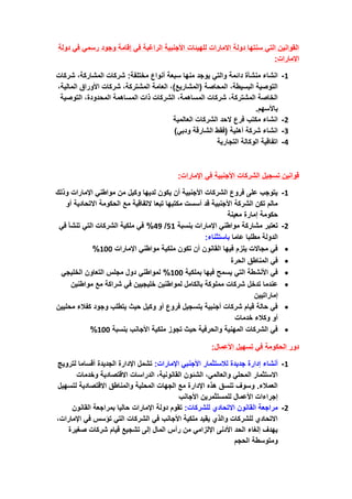 ‫دولة‬ ‫في‬ ‫رسمي‬ ‫وجود‬ ‫إقامة‬ ‫في‬ ‫الراغبة‬ ‫األجنبية‬ ‫للهيئات‬ ‫االمارات‬ ‫دولة‬ ‫سنتها‬ ‫التي‬ ‫القوانين‬
:‫االمارات‬
1
-
‫أنواع‬ ‫سبعة‬ ‫منها‬ ‫يوجد‬ ‫والتي‬ ‫دائمة‬ ‫منشأة‬ ‫انشاء‬
‫شركات‬ ،‫المشاركة‬ ‫شركات‬ :‫مختلفة‬
،‫المالية‬ ‫األوراق‬ ‫شركات‬ ،‫المشتركة‬ ‫العامة‬ ،)‫(المشاريع‬ ‫المحاصة‬ ،‫البسيطة‬ ‫التوصية‬
‫التوصية‬ ،‫المحدودة‬ ‫المساهمة‬ ‫ذات‬ ‫الشركات‬ ،‫المساهمة‬ ‫شركات‬ ،‫المشتركة‬ ‫الخاصة‬
.‫باألسهم‬
2
-
‫العالمية‬ ‫الشركات‬ ‫الحد‬ ‫فرع‬ ‫مكتب‬ ‫انشاء‬
3
-
‫و‬ ‫الشارقة‬ ‫(فقط‬ ‫أهلية‬ ‫شركة‬ ‫انشاء‬
)‫دبي‬
4
-
‫التجارية‬ ‫الوكالة‬ ‫اتفاقية‬
‫اإلمارات‬ ‫في‬ ‫األجنبية‬ ‫الشركات‬ ‫تسجيل‬ ‫قوانين‬
:
1
-
‫وذلك‬ ‫اإلمارات‬ ‫مواطني‬ ‫من‬ ‫وكيل‬ ‫لديها‬ ‫يكون‬ ‫أن‬ ‫األجنبية‬ ‫الشركات‬ ‫فروع‬ ‫على‬ ‫يتوجب‬
‫أو‬ ‫االتحادية‬ ‫الحكومة‬ ‫مع‬ ‫التفاقية‬ ‫تبعا‬ ‫مكتبها‬ ‫أسست‬ ‫قد‬ ‫األجنبية‬ ‫الشركة‬ ‫تكن‬ ‫مالم‬
‫معينة‬ ‫إمارة‬ ‫حكومة‬
2
-
‫مشار‬ ‫تعتبر‬
‫بنسبة‬ ‫اإلمارات‬ ‫مواطني‬ ‫كة‬
51
/
49
‫في‬ ‫تنشأ‬ ‫التي‬ ‫الشركات‬ ‫ملكية‬ ‫في‬ %
‫عاما‬ ‫مطلبا‬ ‫الدولة‬
‫باستثناء‬
:
•
‫اإلمارات‬ ‫مواطني‬ ‫ملكية‬ ‫تكون‬ ‫أن‬ ‫القانون‬ ‫فيها‬ ‫يلزم‬ ‫مجاالت‬ ‫في‬
100
%
•
‫الحرة‬ ‫المناطق‬ ‫في‬
•
‫بملكية‬ ‫فيها‬ ‫يسمح‬ ‫التي‬ ‫األنشطة‬ ‫في‬
100
‫الخليجي‬ ‫التعاون‬ ‫مجلس‬ ‫دول‬ ‫لمواطني‬ %
•
‫تدخل‬ ‫عندما‬
‫مواطنين‬ ‫مع‬ ‫شراكة‬ ‫في‬ ‫خليجيين‬ ‫لمواطنين‬ ‫بالكامل‬ ‫مملوكة‬ ‫شركات‬
‫إماراتيين‬
•
‫محليين‬ ‫كفالء‬ ‫وجود‬ ‫يتطلب‬ ‫حيث‬ ‫وكيل‬ ‫أو‬ ‫فروع‬ ‫بتسجيل‬ ‫أجنبية‬ ‫شركات‬ ‫قيام‬ ‫حالة‬ ‫في‬
‫خدمات‬ ‫وكالء‬ ‫أو‬
•
‫بنسبة‬ ‫األجانب‬ ‫ملكية‬ ‫تجوز‬ ‫حيث‬ ‫والحرفية‬ ‫المهنية‬ ‫الشركات‬ ‫في‬
100
%
‫األعمال‬ ‫تسهيل‬ ‫في‬ ‫الحكومة‬ ‫دور‬
:
1
-
‫أنشاء‬
‫اإلمارات‬ ‫األجنبي‬ ‫لالستثمار‬ ‫جديدة‬ ‫إدارة‬
:
‫لترويج‬ ‫أقساما‬ ‫الجديدة‬ ‫اإلدارة‬ ‫تشمل‬
‫وخدمات‬ ‫االقتصادية‬ ‫الدراسات‬ ،‫القانونية‬ ‫الشئون‬ ،‫والعالمي‬ ‫المحلي‬ ‫االستثمار‬
‫لتسهيل‬ ‫االقتصادية‬ ‫والمناطق‬ ‫المحلية‬ ‫الجهات‬ ‫مع‬ ‫اإلدارة‬ ‫هذه‬ ‫تنسق‬ ‫وسوف‬ .‫العمالء‬
‫األجا‬ ‫للمستثمرين‬ ‫األعمال‬ ‫إجراءات‬
‫نب‬
2
-
‫للشركات‬ ‫االتحادي‬ ‫القانون‬ ‫مراجعة‬
:
‫القانون‬ ‫بمراجعة‬ ‫حاليا‬ ‫اإلمارات‬ ‫دولة‬ ‫تقوم‬
‫اإلمارات‬ ‫في‬ ‫تؤسس‬ ‫التي‬ ‫الشركات‬ ‫في‬ ‫األجانب‬ ‫ملكية‬ ‫يقيد‬ ‫والذي‬ ‫للشركات‬ ‫االتحادي‬
،
‫صغيرة‬ ‫شركات‬ ‫قيام‬ ‫تشجيع‬ ‫إلى‬ ‫المال‬ ‫رأس‬ ‫من‬ ‫اإللزامي‬ ‫األدنى‬ ‫الحد‬ ‫إلغاء‬ ‫يهدف‬
‫الحجم‬ ‫ومتوسطة‬
 