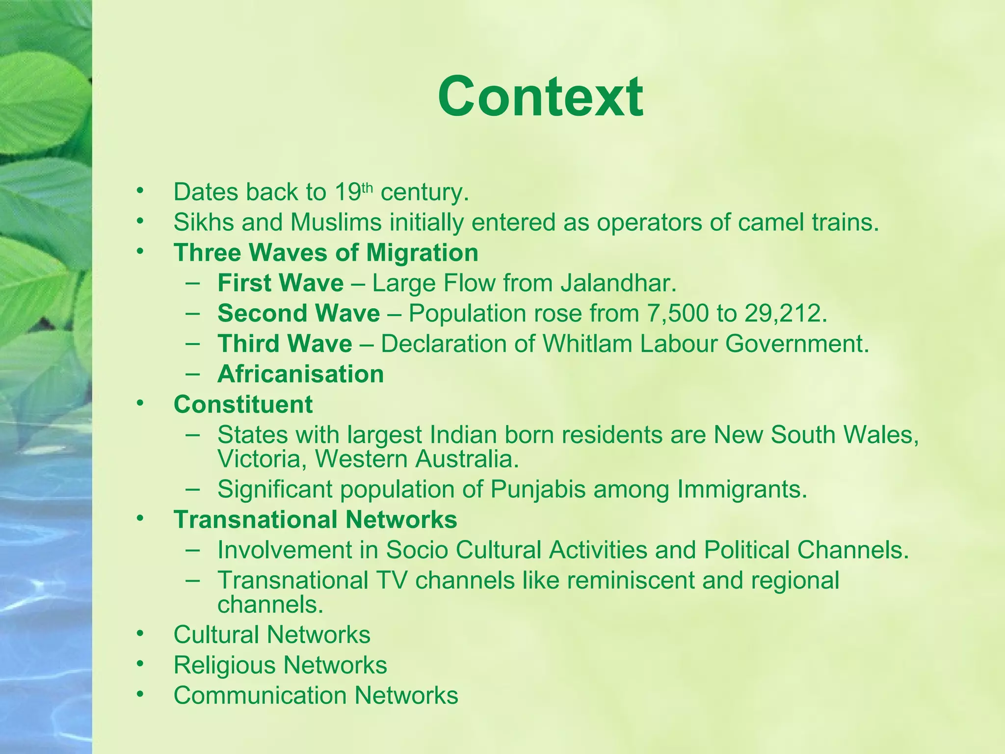 Context Dates back to 19 th  century. Sikhs and Muslims initially entered as operators of camel trains. Three Waves of Migration First Wave  – Large Flow from Jalandhar. Second Wave  – Population rose from 7,500 to 29,212. Third Wave  – Declaration of Whitlam Labour Government. Africanisation Constituent States with largest Indian born residents are New South Wales, Victoria, Western Australia. Significant population of Punjabis among Immigrants.  Transnational Networks Involvement in Socio Cultural Activities and Political Channels. Transnational TV channels like reminiscent and regional channels. Cultural Networks Religious Networks Communication Networks 