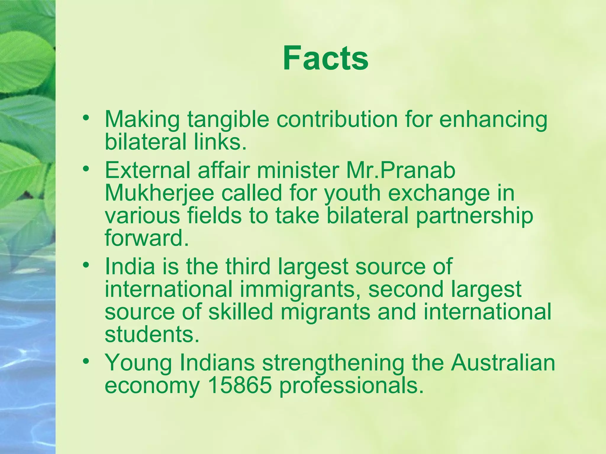 Facts Making tangible contribution for enhancing bilateral links. External affair minister Mr.Pranab Mukherjee called for youth exchange in various fields to take bilateral partnership forward. India is the third largest source of international immigrants, second largest source of skilled migrants and international students. Young Indians strengthening the Australian economy 15865 professionals. 