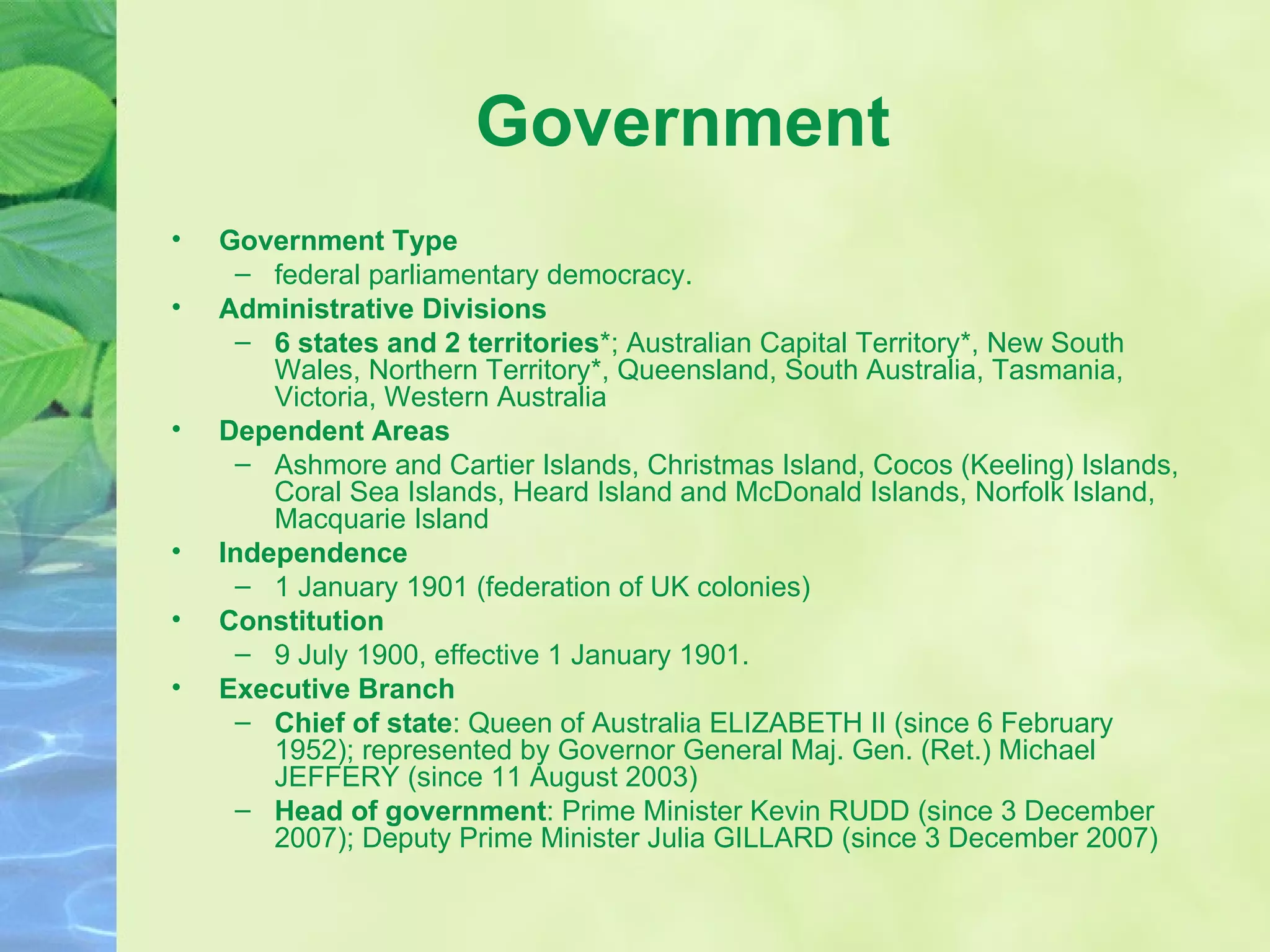 Government Government Type federal parliamentary democracy.  Administrative Divisions 6 states and 2 territories *; Australian Capital Territory*, New South Wales, Northern Territory*, Queensland, South Australia, Tasmania, Victoria, Western Australia  Dependent Areas Ashmore and Cartier Islands, Christmas Island, Cocos (Keeling) Islands, Coral Sea Islands, Heard Island and McDonald Islands, Norfolk Island, Macquarie Island  Independence 1 January 1901 (federation of UK colonies)  Constitution 9 July 1900, effective 1 January 1901. Executive Branch Chief of state : Queen of Australia ELIZABETH II (since 6 February 1952); represented by Governor General Maj. Gen. (Ret.) Michael JEFFERY (since 11 August 2003) Head of government : Prime Minister Kevin RUDD (since 3 December 2007); Deputy Prime Minister Julia GILLARD (since 3 December 2007) 