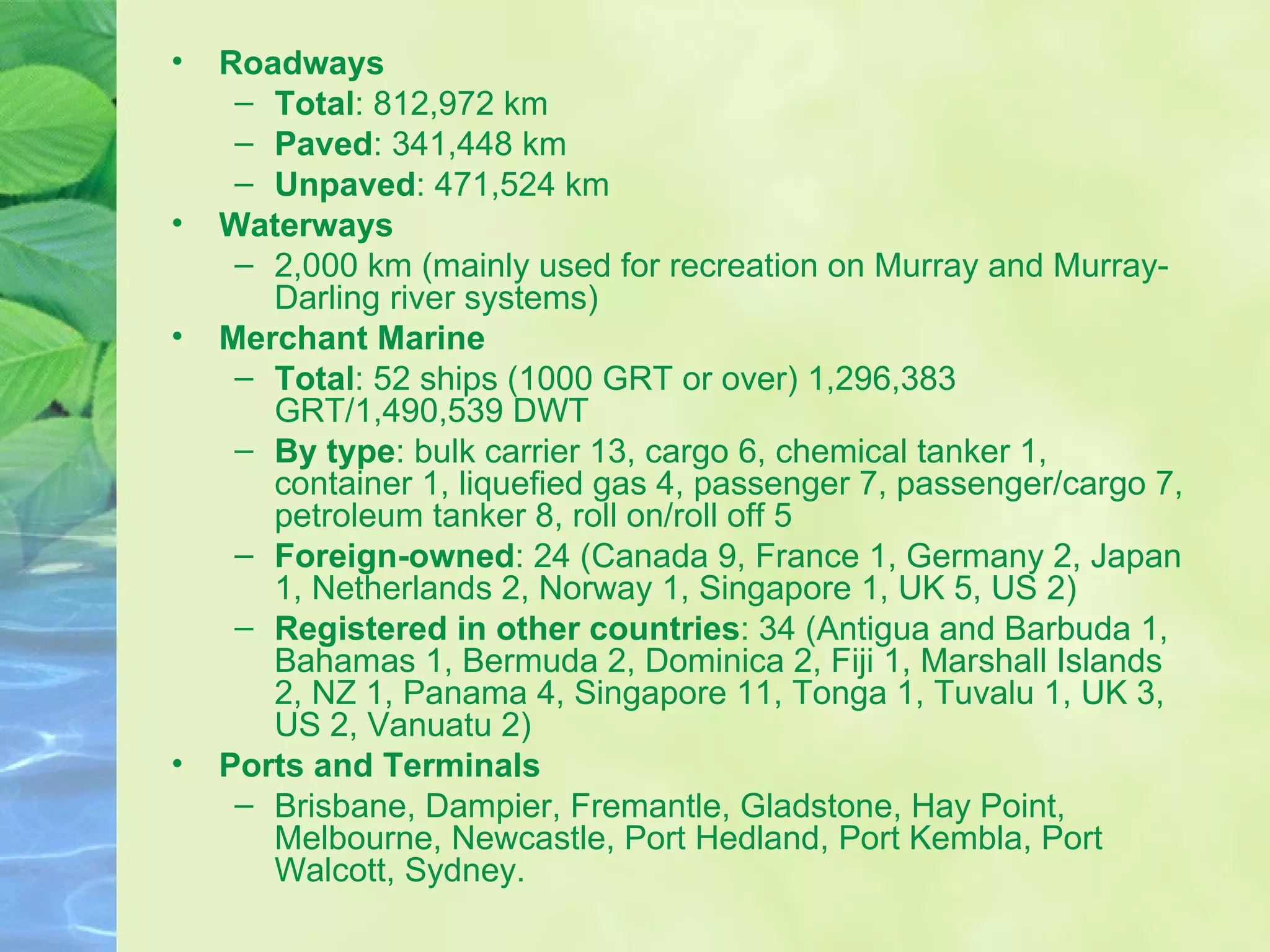 Roadways Total : 812,972 km Paved : 341,448 km Unpaved : 471,524 km  Waterways 2,000 km (mainly used for recreation on Murray and Murray-Darling river systems)  Merchant Marine Total : 52 ships (1000 GRT or over) 1,296,383 GRT/1,490,539 DWT  By type : bulk carrier 13, cargo 6, chemical tanker 1, container 1, liquefied gas 4, passenger 7, passenger/cargo 7, petroleum tanker 8, roll on/roll off 5  Foreign-owned : 24 (Canada 9, France 1, Germany 2, Japan 1, Netherlands 2, Norway 1, Singapore 1, UK 5, US 2)  Registered in other countries : 34 (Antigua and Barbuda 1, Bahamas 1, Bermuda 2, Dominica 2, Fiji 1, Marshall Islands 2, NZ 1, Panama 4, Singapore 11, Tonga 1, Tuvalu 1, UK 3, US 2, Vanuatu 2)  Ports and Terminals Brisbane, Dampier, Fremantle, Gladstone, Hay Point, Melbourne, Newcastle, Port Hedland, Port Kembla, Port Walcott, Sydney.  