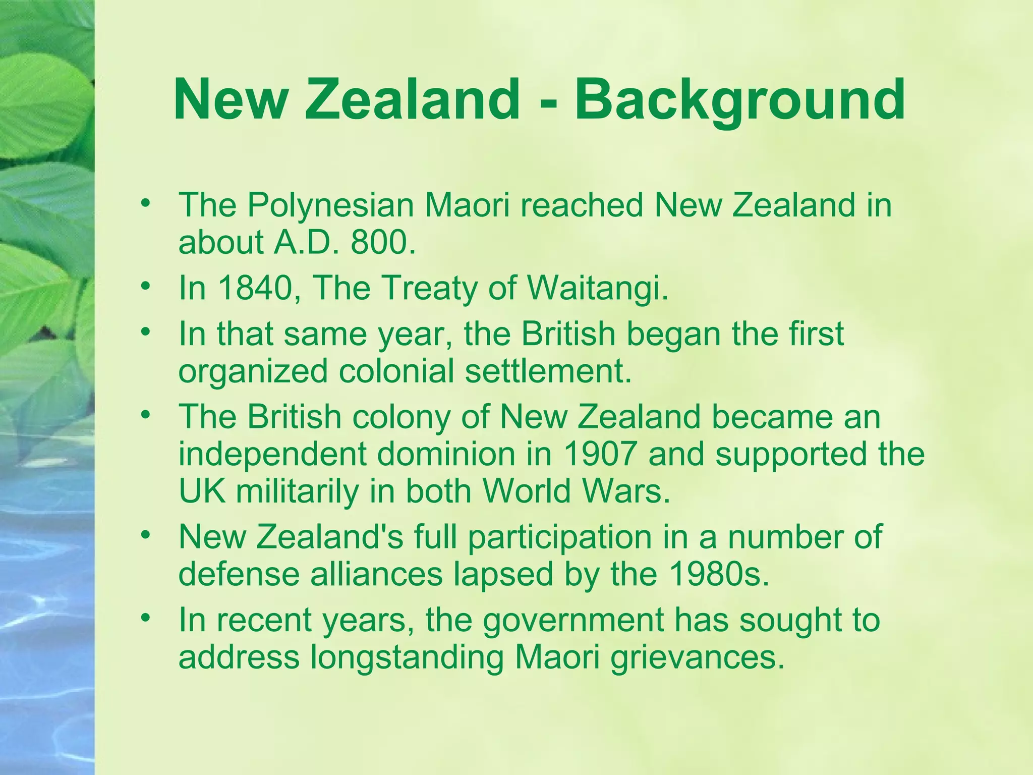 New Zealand - Background  The Polynesian Maori reached New Zealand in about A.D. 800.  In 1840, The Treaty of Waitangi. In that same year, the British began the first organized colonial settlement.  The British colony of New Zealand became an independent dominion in 1907 and supported the UK militarily in both World Wars.  New Zealand's full participation in a number of defense alliances lapsed by the 1980s.  In recent years, the government has sought to address longstanding Maori grievances. 