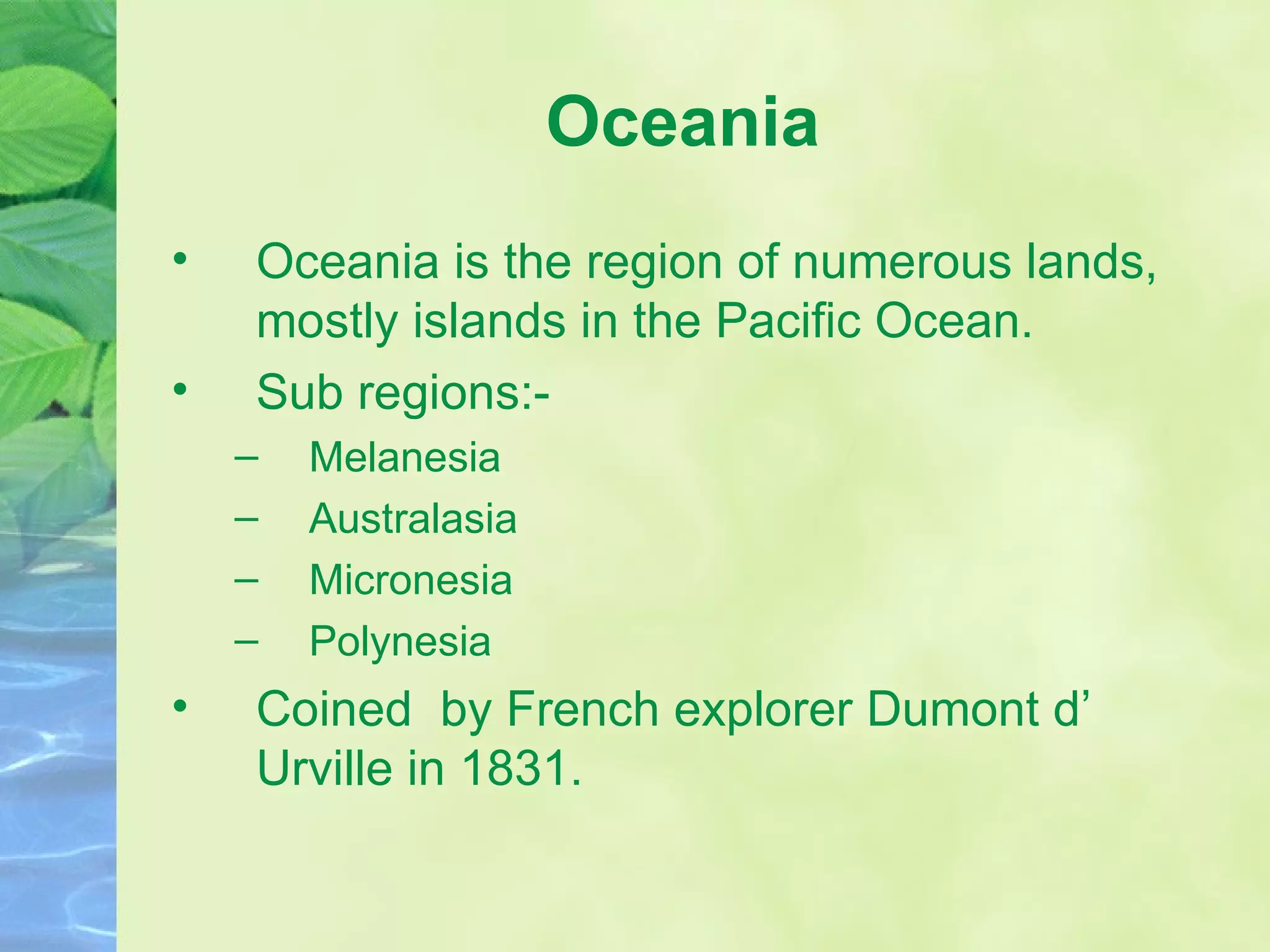 Oceania Oceania is the region of numerous lands, mostly islands in the Pacific Ocean. Sub regions:- Melanesia Australasia Micronesia Polynesia Coined  by French explorer Dumont d’ Urville in 1831.  