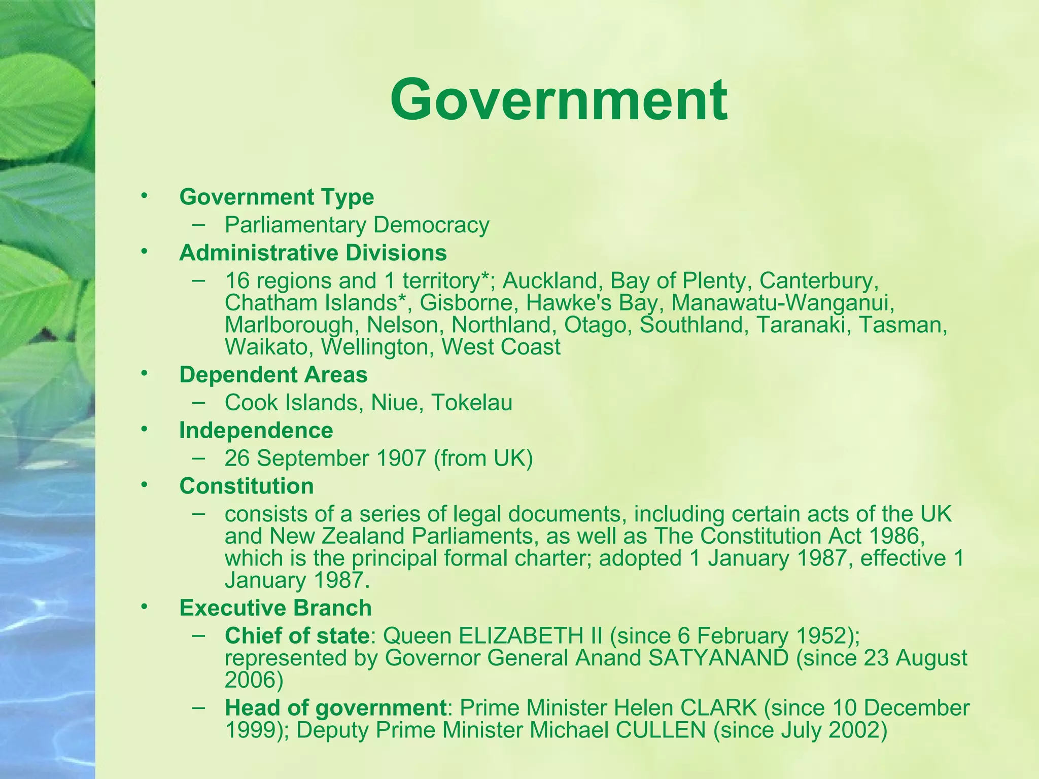 Government Government Type Parliamentary Democracy Administrative Divisions 16 regions and 1 territory*; Auckland, Bay of Plenty, Canterbury, Chatham Islands*, Gisborne, Hawke's Bay, Manawatu-Wanganui, Marlborough, Nelson, Northland, Otago, Southland, Taranaki, Tasman, Waikato, Wellington, West Coast Dependent Areas Cook Islands, Niue, Tokelau Independence 26 September 1907 (from UK) Constitution consists of a series of legal documents, including certain acts of the UK and New Zealand Parliaments, as well as The Constitution Act 1986, which is the principal formal charter; adopted 1 January 1987, effective 1 January 1987. Executive Branch Chief of state : Queen ELIZABETH II (since 6 February 1952); represented by Governor General Anand SATYANAND (since 23 August 2006)  Head of government : Prime Minister Helen CLARK (since 10 December 1999); Deputy Prime Minister Michael CULLEN (since July 2002) 