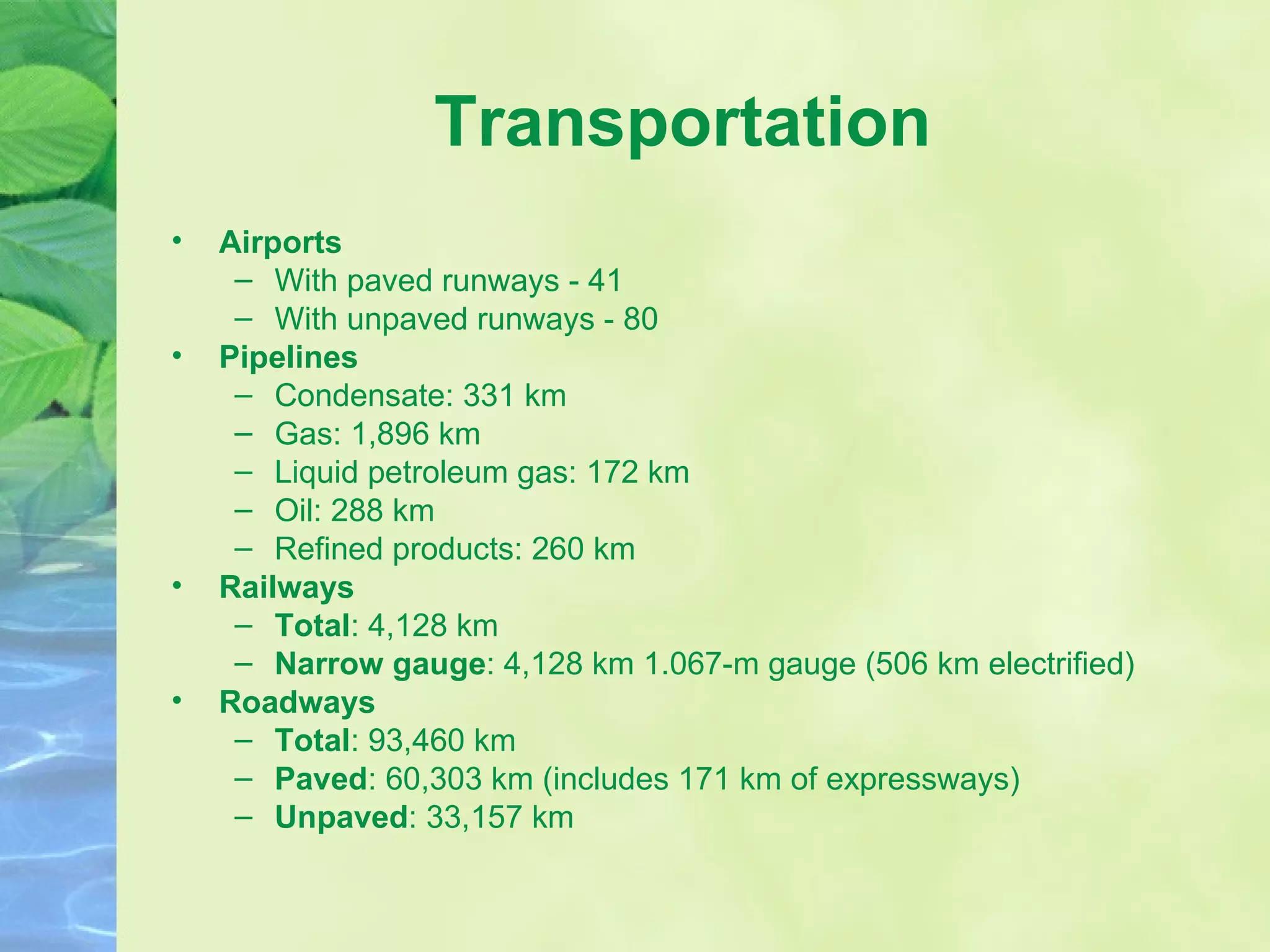 Transportation Airports With paved runways - 41 With unpaved runways - 80 Pipelines Condensate: 331 km Gas: 1,896 km Liquid petroleum gas: 172 km Oil: 288 km Refined products: 260 km Railways Total : 4,128 km  Narrow gauge : 4,128 km 1.067-m gauge (506 km electrified) Roadways Total : 93,460 km  Paved : 60,303 km (includes 171 km of expressways)  Unpaved : 33,157 km 