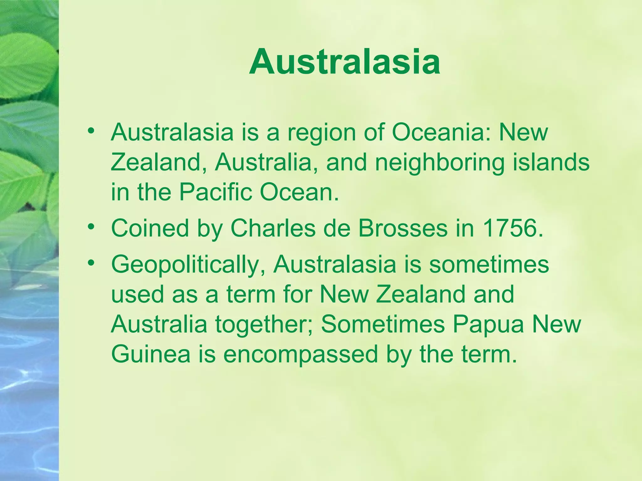 Australasia Australasia is a region of Oceania: New Zealand, Australia, and neighboring islands in the Pacific Ocean. Coined by Charles de Brosses in 1756. Geopolitically, Australasia is sometimes used as a term for New Zealand and Australia together; Sometimes Papua New Guinea is encompassed by the term. 
