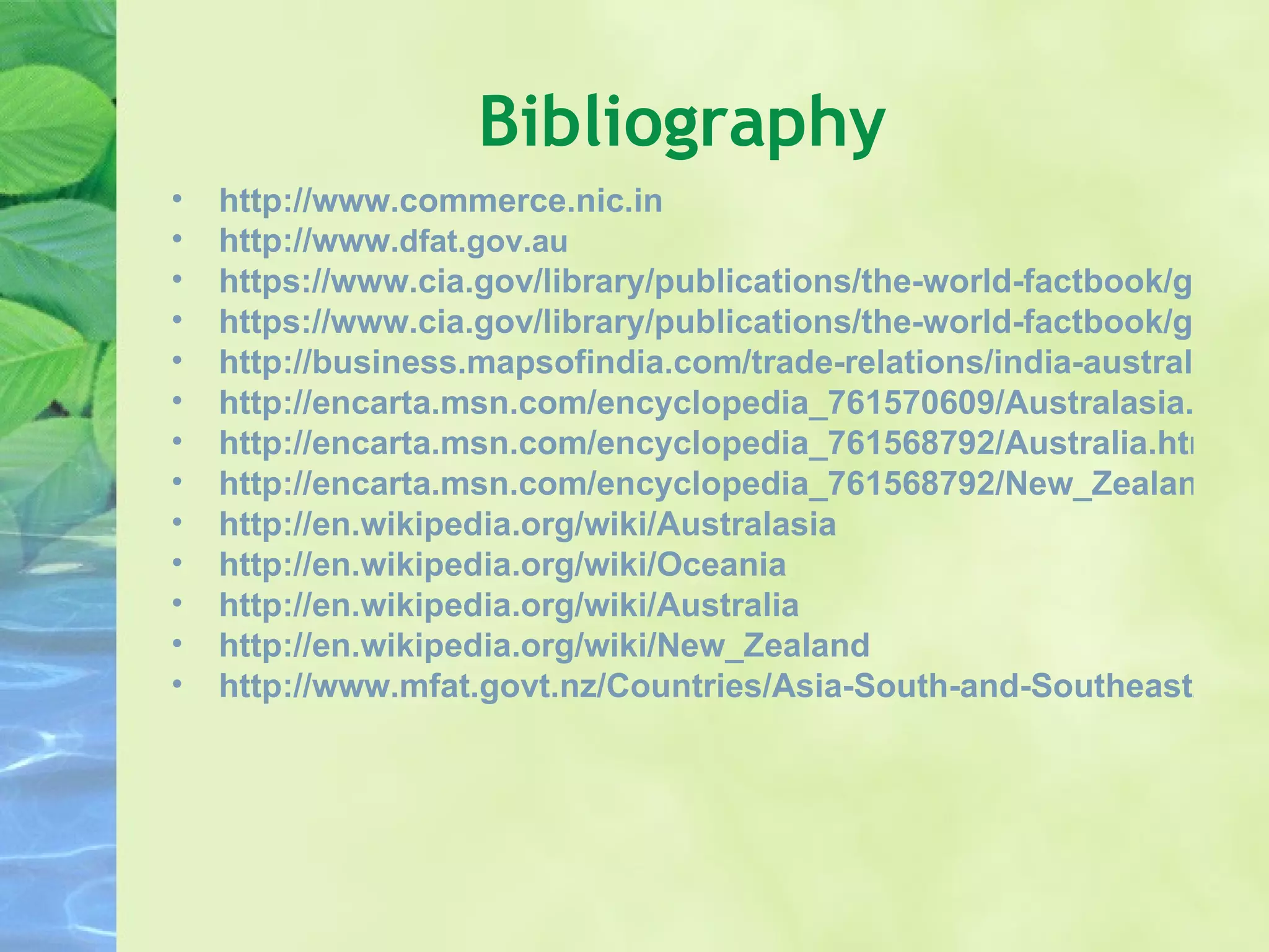 Bibliography http://www.commerce.nic.in http://www. dfat.gov.au https://www.cia.gov/library/publications/the-world-factbook/geos/as.html https://www.cia.gov/library/publications/the-world-factbook/geos/nz.html http://business.mapsofindia.com/trade-relations/india-australia/ http://encarta.msn.com/encyclopedia_761570609/Australasia.html http://encarta.msn.com/encyclopedia_761568792/Australia.html http://encarta.msn.com/encyclopedia_761568792/New_Zealand.html http://en.wikipedia.org/wiki/Australasia http://en.wikipedia.org/wiki/Oceania http://en.wikipedia.org/wiki/Australia http://en.wikipedia.org/wiki/New_Zealand http://www.mfat.govt.nz/Countries/Asia-South-and-Southeast/India.php 