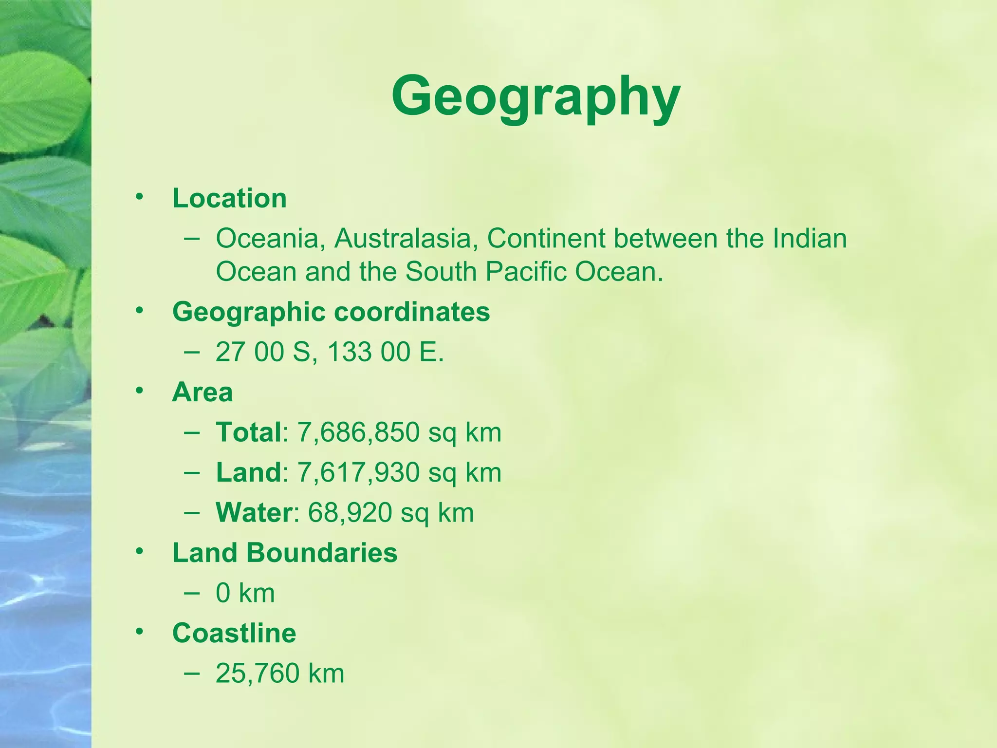 Geography Location Oceania, Australasia, Continent between the Indian Ocean and the South Pacific Ocean. Geographic coordinates 27 00 S, 133 00 E.  Area Total : 7,686,850 sq km Land : 7,617,930 sq km Water : 68,920 sq km Land Boundaries 0 km Coastline 25,760 km  