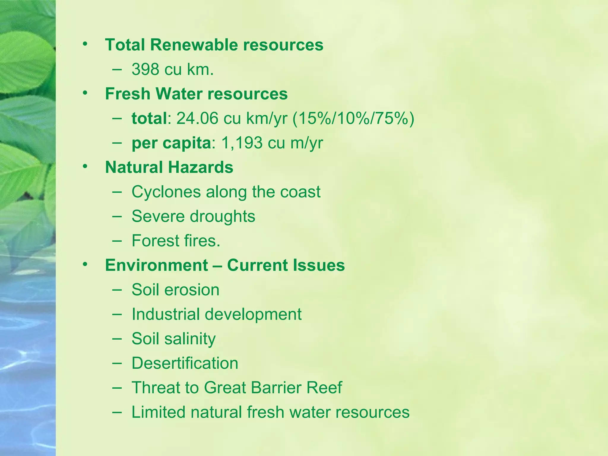 Total Renewable resources 398 cu km.  Fresh Water resources total : 24.06 cu km/yr (15%/10%/75%) per capita : 1,193 cu m/yr Natural Hazards Cyclones along the coast  Severe droughts  Forest fires.  Environment – Current Issues Soil erosion  Industrial development Soil salinity  Desertification Threat to Great Barrier Reef  Limited natural fresh water resources 