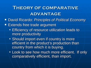 Theory of comparative advantage David Ricardo:  Principles of Political Economy  Extends free trade argument Efficiency of resource utilization leads to more productivity Should import even if country is more efficient in the product’s production than country from which it is buying. Look to see how much more efficient.  If only comparatively efficient, than import. 