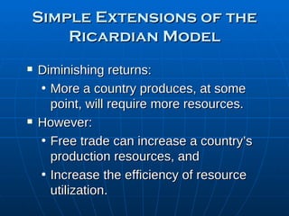 Simple Extensions of the Ricardian Model Diminishing returns: More a country produces, at some point, will require more resources. However: Free trade can increase a country’s production resources, and Increase the efficiency of resource utilization. 