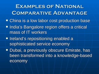 Examples of National Comparative Advantage China is a low labor cost production base India’s Bangalore region offers a critical mass of IT workers Ireland’s repositioning enabled a sophisticated service economy Dubai, a previously obscure Emirate, has been transformed into a knowledge-based economy 