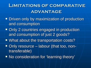 Limitations of comparative advantage Driven only by maximization of production and consumption Only 2 countries engaged in production and consumption of just 2 goods? What about the transportation costs? Only resource – labour (that too, non-transferable)  No consideration for ‘learning theory’ 