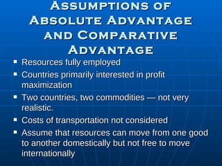Assumptions of Absolute Advantage and Comparative Advantage Resources fully employed Countries primarily interested in profit maximization  Two countries, two commodities — not very realistic. Costs of transportation not considered Assume that resources can move from one good to another domestically but not free to move internationally 