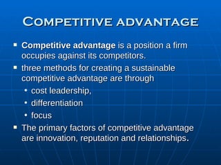 Competitive advantage Competitive advantage  is a position a firm occupies against its competitors. three methods for creating a sustainable competitive advantage are through  cost leadership,  differentiation  focus The primary factors of competitive advantage are innovation, reputation and relationships . 