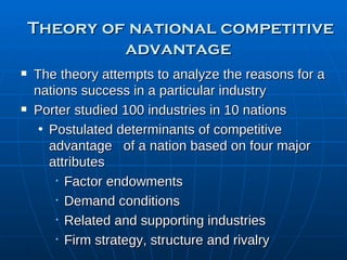 Theory of national competitive advantage   The theory attempts to analyze the reasons for a nations success in a particular industry Porter studied 100 industries in 10 nations Postulated determinants of competitive advantage  of a nation based on four major attributes Factor endowments Demand conditions Related and supporting industries Firm strategy, structure and rivalry 