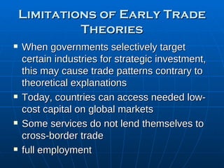 Limitations of Early Trade Theories When governments selectively target certain industries for strategic investment, this may cause trade patterns contrary to theoretical explanations Today, countries can access needed low-cost capital on global markets Some services do not lend themselves to cross-border trade full employment 