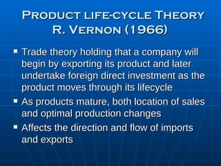 Product life-cycle Theory R. Vernon (1966)   Trade theory holding that a company will begin by exporting its product and later undertake foreign direct investment as the product moves through its lifecycle As products mature, both location of sales and optimal production changes Affects the direction and flow of imports and exports 