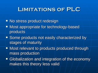 Limitations of PLC No stress product redesign Most appropriate for technology-based products Some products not easily characterized by stages of maturity Most relevant to products produced through mass production Globalization and integration of the economy makes this theory less valid 