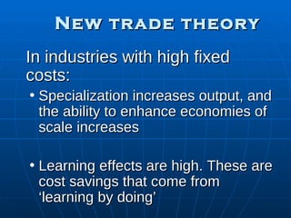 New trade theory In industries with high fixed costs: Specialization increases output, and the ability to enhance economies of scale increases Learning effects are high. These are cost savings that come from ‘learning by doing’ 