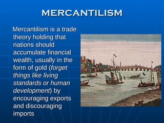 mercantilism Mercantilism is a trade theory holding that nations should accumulate financial wealth, usually in the form of gold ( forget things like living standards or human development ) by encouraging exports and discouraging imports 