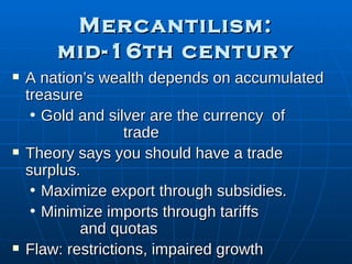 Mercantilism: mid-16th century A nation’s wealth depends on accumulated treasure Gold and silver are the currency  of  trade Theory says you should have a trade surplus.  Maximize export through subsidies. Minimize imports   through tariffs  and quotas Flaw: restrictions, impaired growth 