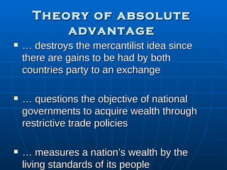 Theory of absolute advantage …  destroys the mercantilist idea since there are gains to be had by both countries party to an exchange …  questions the objective of national governments to acquire wealth through restrictive trade policies …  measures a nation’s wealth by the living standards of its people 