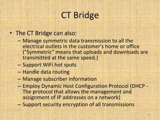 CT Bridge The CT Bridge can also:  Manage symmetric data transmission to all the electrical outlets in the customer's home or office ("Symmetric" means that uploads and downloads are transmitted at the same speed.)  Support WiFi hot spots  Handle data routing  Manage subscriber information  Employ Dynamic Host Configuration Protocol (DHCP - The protocol that allows the management and assignment of IP addresses on a network)  Support security encryption of all transmissions  