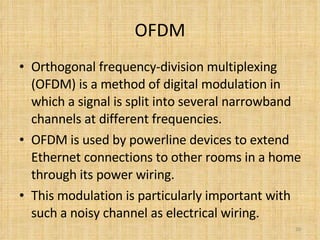 OFDM Orthogonal frequency-division multiplexing (OFDM) is a method of digital modulation in which a signal is split into several narrowband channels at different frequencies. OFDM is used by powerline devices to extend Ethernet connections to other rooms in a home through its power wiring.  This modulation is particularly important with such a noisy channel as electrical wiring. 