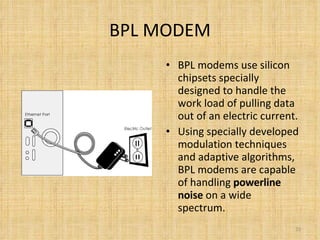 BPL MODEM BPL modems use silicon chipsets specially designed to handle the work load of pulling data out of an electric current. Using specially developed modulation techniques and adaptive algorithms, BPL modems are capable of handling  powerline noise  on a wide spectrum. 