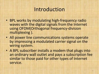 Introduction BPL works by modulating high-frequency radio waves with the digital signals from the Internet using OFDM(Orthogonal frequency-division multiplexing ). All power line communications systems operate by impressing a modulated carrier signal on the wiring system.  A BPL subscriber installs a modem that plugs into an ordinary wall outlet and pays a subscription fee similar to those paid for other types of Internet service.  