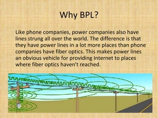 Why BPL? Like phone companies, power companies also have lines strung all over the world. The difference is that they have power lines in a lot more places than phone companies have fiber optics. This makes power lines an obvious vehicle for providing Internet to places where fiber optics haven't reached.  