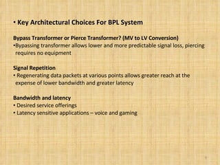 Key Architectural Choices For BPL System Bypass Transformer or Pierce Transformer? (MV to LV Conversion) Bypassing transformer allows lower and more predictable signal loss, piercing requires no equipment Signal Repetition Regenerating data packets at various points allows greater reach at the expense of lower bandwidth and greater latency Bandwidth and latency   Desired service offerings Latency sensitive applications – voice and gaming 