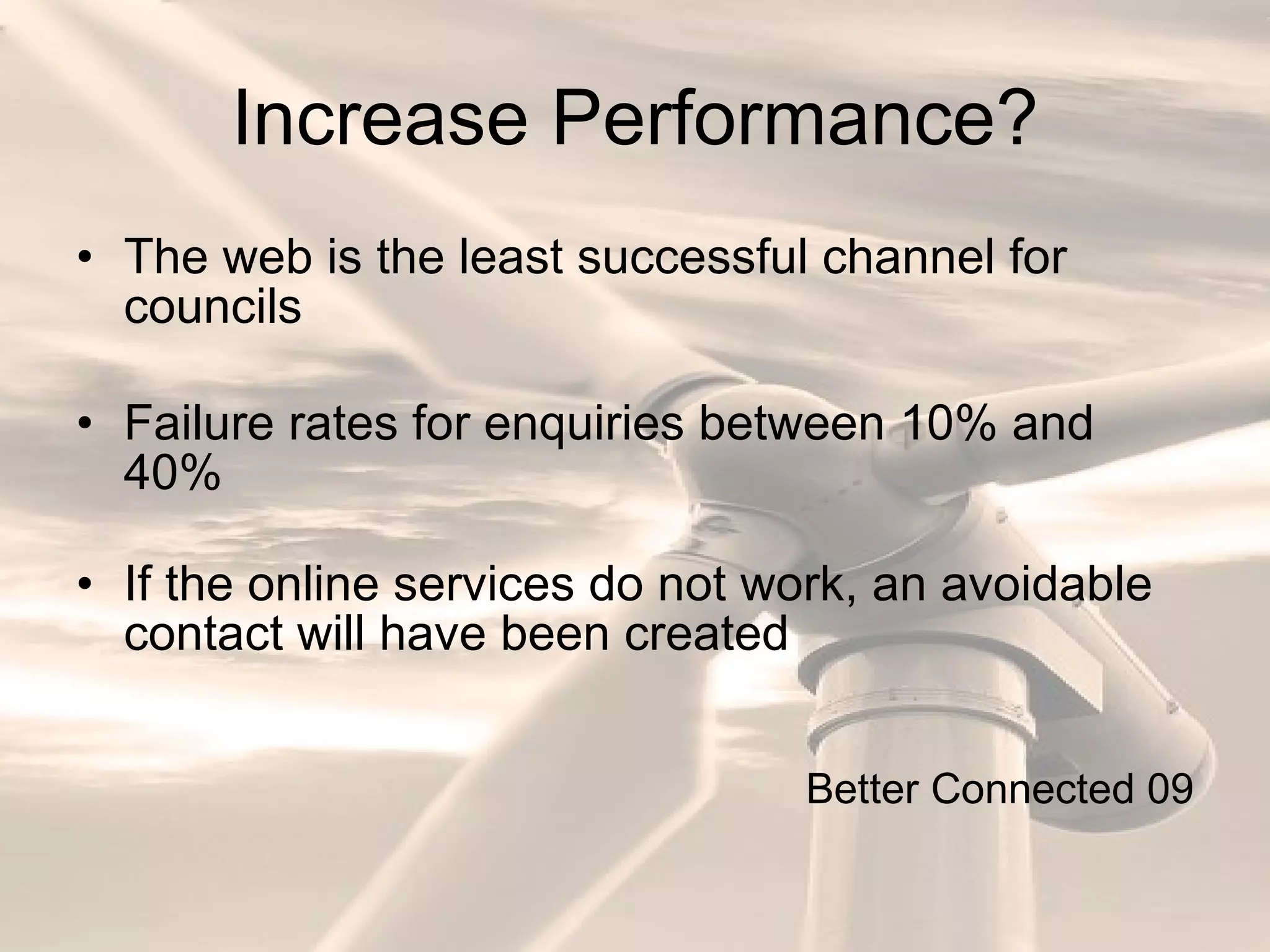 Increase Performance? The web is the least successful channel for councils Failure rates for enquiries between 10% and 40% If the online services do not work, an avoidable contact will have been created Better Connected 09 