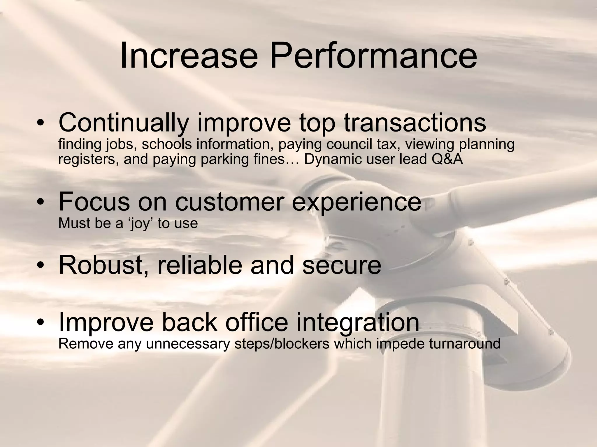Increase Performance Continually improve top transactions finding jobs, schools information, paying council tax, viewing planning registers, and paying parking fines… Dynamic user lead Q&A Focus on customer experience Must be a ‘joy’ to use Robust, reliable and secure Improve back office integration Remove any unnecessary steps/blockers which impede turnaround 