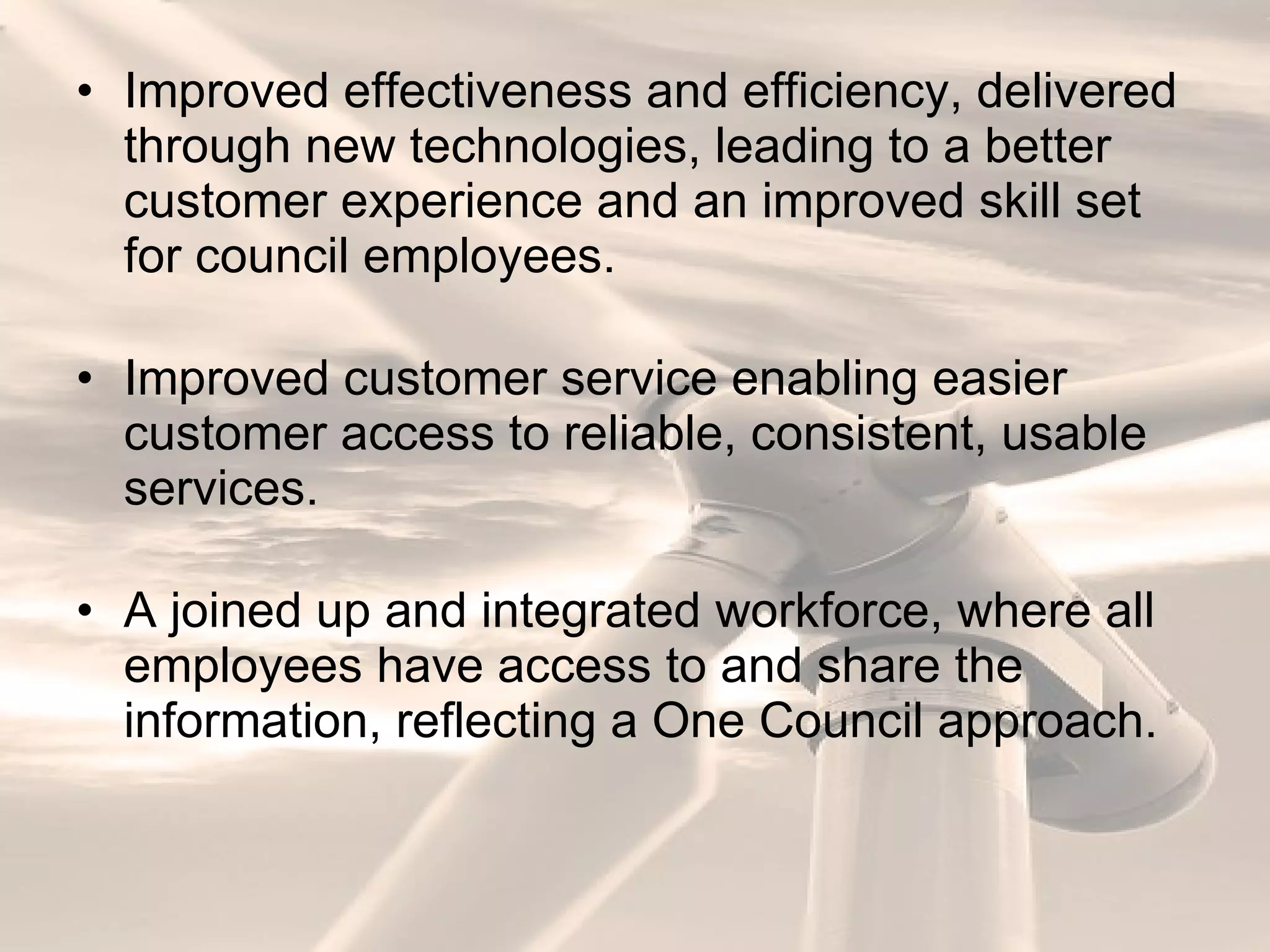 Improved effectiveness and efficiency, delivered through new technologies, leading to a better customer experience and an improved skill set for council employees. Improved customer service enabling easier customer access to reliable, consistent, usable services. A joined up and integrated workforce, where all employees have access to and share the information, reflecting a One Council approach. 