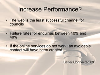 Increase Performance? The web is the least successful channel for councils Failure rates for enquiries between 10% and 40% If the online services do not work, an avoidable contact will have been created Better Connected 09 