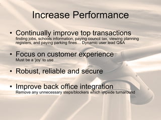 Increase Performance Continually improve top transactions finding jobs, schools information, paying council tax, viewing planning registers, and paying parking fines… Dynamic user lead Q&A Focus on customer experience Must be a ‘joy’ to use Robust, reliable and secure Improve back office integration Remove any unnecessary steps/blockers which impede turnaround 