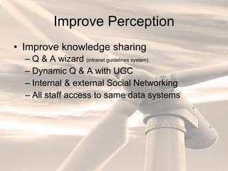 Improve Perception Improve knowledge sharing Q & A wizard  (intranet guidelines system) Dynamic Q & A with UGC Internal & external Social Networking All staff access to same data systems 