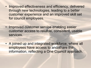 Improved effectiveness and efficiency, delivered through new technologies, leading to a better customer experience and an improved skill set for council employees. Improved customer service enabling easier customer access to reliable, consistent, usable services. A joined up and integrated workforce, where all employees have access to and share the information, reflecting a One Council approach. 
