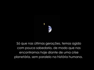 Só que nas últimas gerações, temos agido com pouca sabedoria, de modo que nos encontramos hoje diante de uma crise planetária, sem paralelo na história humana.  